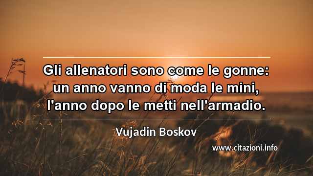 “Gli allenatori sono come le gonne: un anno vanno di moda le mini, l'anno dopo le metti nell'armadio.”