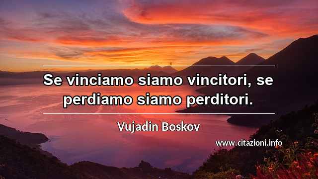 “Se vinciamo siamo vincitori, se perdiamo siamo perditori.”