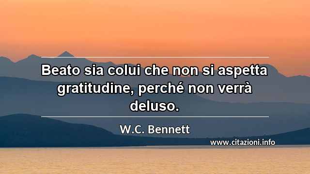 “Beato sia colui che non si aspetta gratitudine, perché non verrà deluso.”