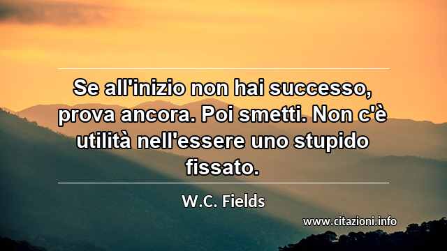 “Se all'inizio non hai successo, prova ancora. Poi smetti. Non c'è utilità nell'essere uno stupido fissato.”