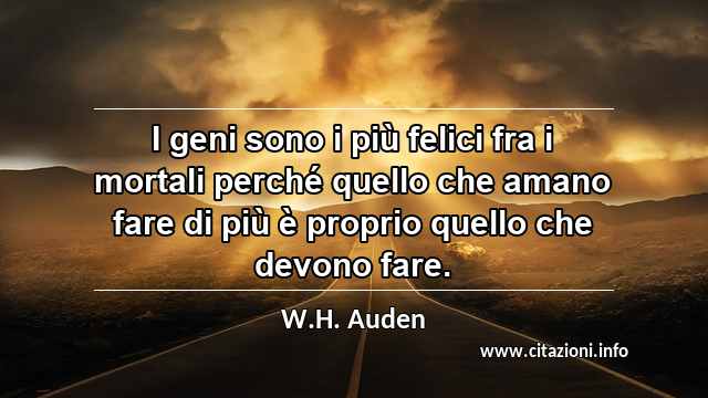 “I geni sono i più felici fra i mortali perché quello che amano fare di più è proprio quello che devono fare.”