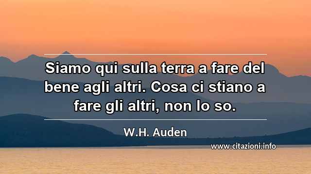 “Siamo qui sulla terra a fare del bene agli altri. Cosa ci stiano a fare gli altri, non lo so.”