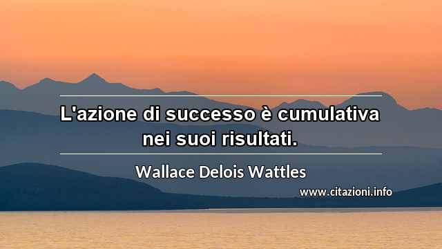 “L'azione di successo è cumulativa nei suoi risultati.”