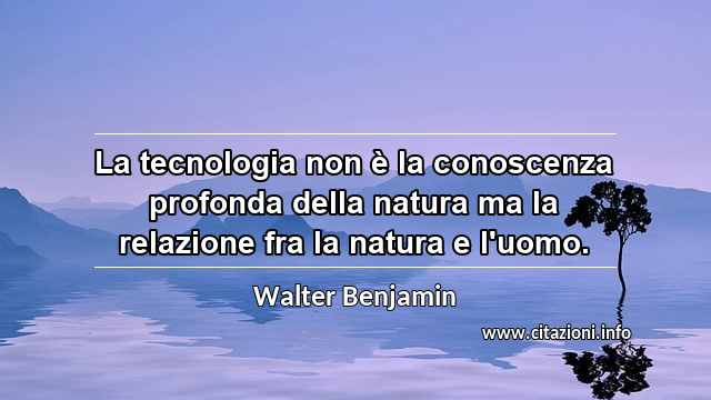 “La tecnologia non è la conoscenza profonda della natura ma la relazione fra la natura e l'uomo.”