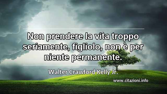 “Non prendere la vita troppo seriamente, figliolo, non è per niente permanente.”