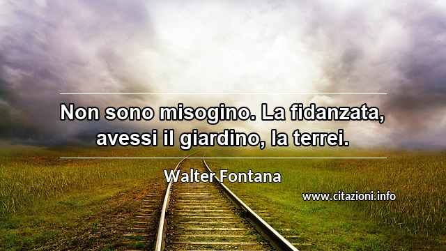 “Non sono misogino. La fidanzata, avessi il giardino, la terrei.”