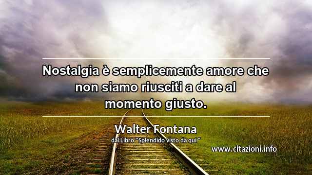 “Nostalgia è semplicemente amore che non siamo riusciti a dare al momento giusto.”