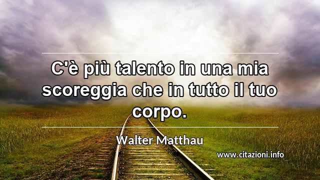 “C'è più talento in una mia scoreggia che in tutto il tuo corpo.”