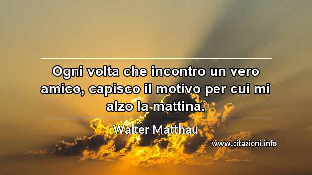 “Ogni volta che incontro un vero amico, capisco il motivo per cui mi alzo la mattina.”