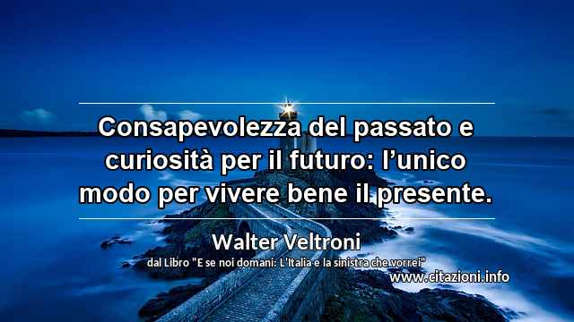 “Consapevolezza del passato e curiosità per il futuro: l’unico modo per vivere bene il presente.”