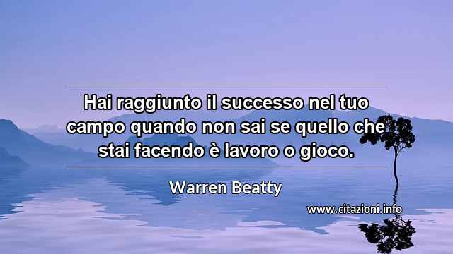 “Hai raggiunto il successo nel tuo campo quando non sai se quello che stai facendo è lavoro o gioco.”