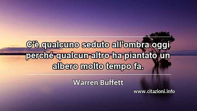 “C'è qualcuno seduto all'ombra oggi perché qualcun altro ha piantato un albero molto tempo fa.”