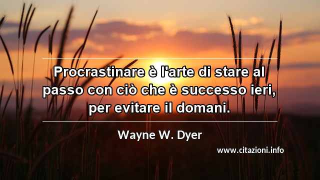 “Procrastinare è l'arte di stare al passo con ciò che è successo ieri, per evitare il domani.”