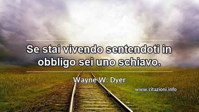 “Se stai vivendo sentendoti in obbligo sei uno schiavo.”