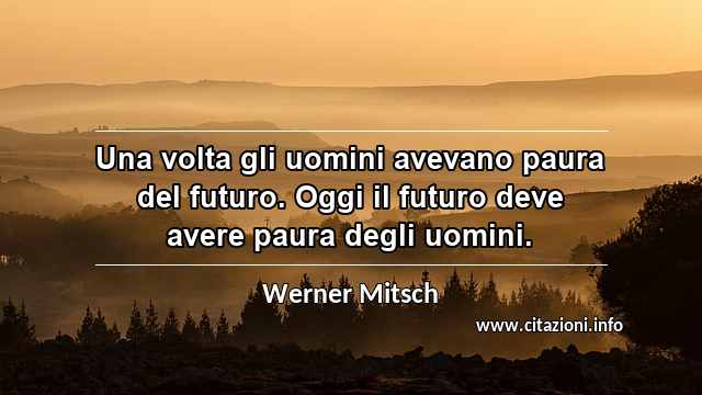 “Una volta gli uomini avevano paura del futuro. Oggi il futuro deve avere paura degli uomini.”
