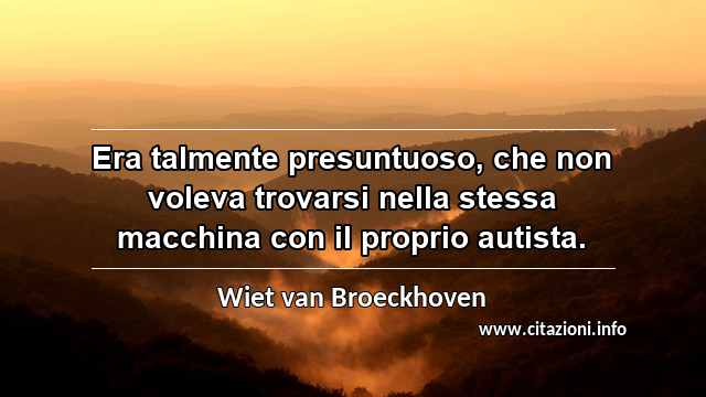 “Era talmente presuntuoso, che non voleva trovarsi nella stessa macchina con il proprio autista.”
