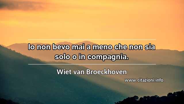 “Io non bevo mai a meno che non sia solo o in compagnia.”