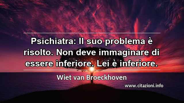 “Psichiatra: Il suo problema è risolto. Non deve immaginare di essere inferiore. Lei è inferiore.”