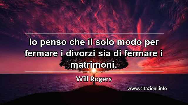 “Io penso che il solo modo per fermare i divorzi sia di fermare i matrimoni.”