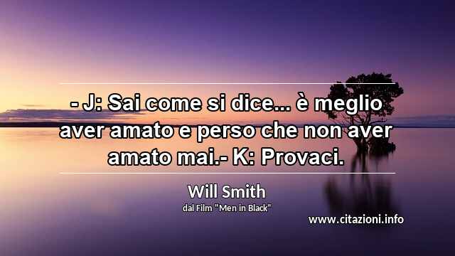 “- J: Sai come si dice... è meglio aver amato e perso che non aver amato mai.- K: Provaci.”