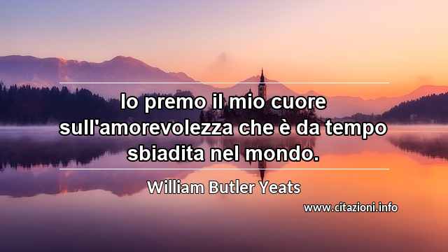 “Io premo il mio cuore sull'amorevolezza che è da tempo sbiadita nel mondo.”