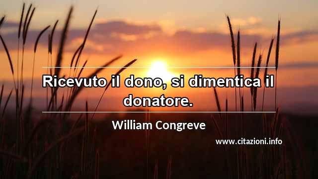 “Ricevuto il dono, si dimentica il donatore.”