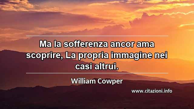 “Ma la sofferenza ancor ama scoprire, La propria immagine nei casi altrui.”
