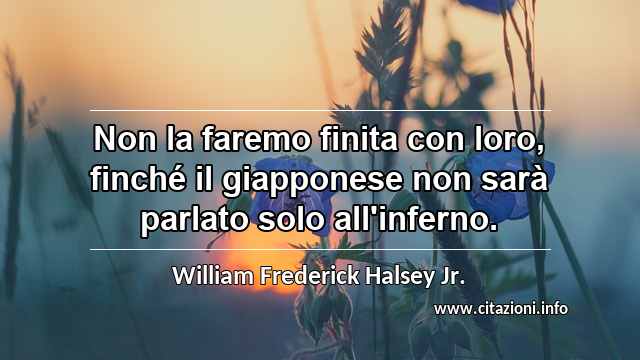 “Non la faremo finita con loro, finché il giapponese non sarà parlato solo all'inferno.”