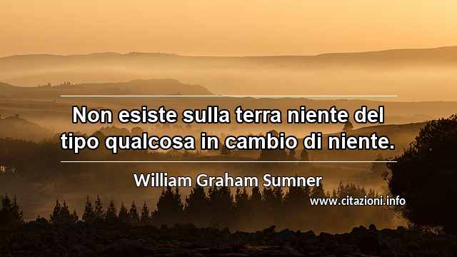 “Non esiste sulla terra niente del tipo qualcosa in cambio di niente.”