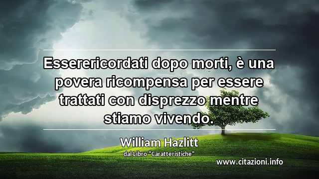 “Esserericordati dopo morti, è una povera ricompensa per essere trattati con disprezzo mentre stiamo vivendo.”