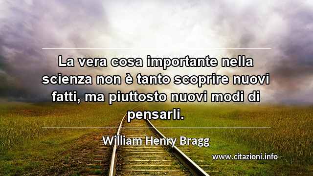 “La vera cosa importante nella scienza non è tanto scoprire nuovi fatti, ma piuttosto nuovi modi di pensarli.”