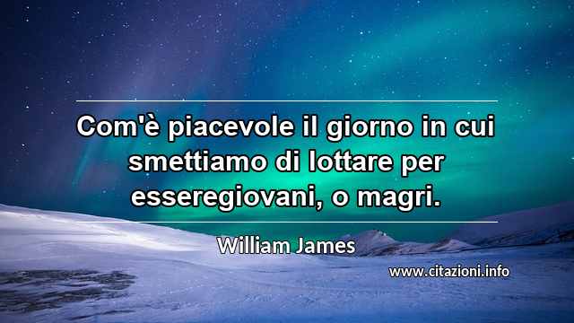 “Com'è piacevole il giorno in cui smettiamo di lottare per esseregiovani, o magri.”