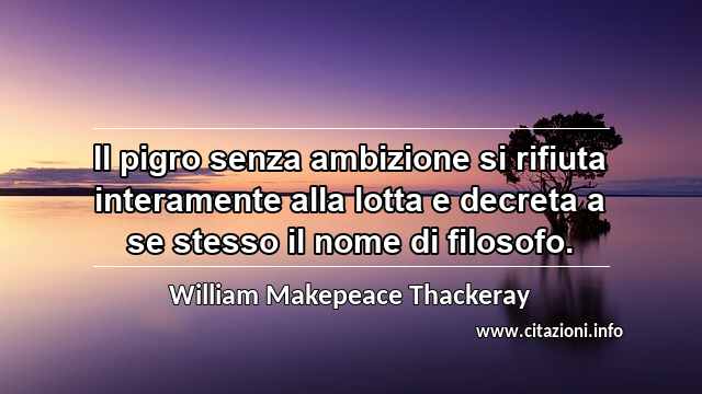 “Il pigro senza ambizione si rifiuta interamente alla lotta e decreta a se stesso il nome di filosofo.”