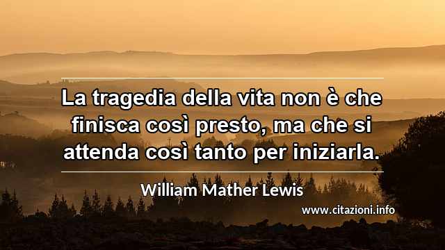 “La tragedia della vita non è che finisca così presto, ma che si attenda così tanto per iniziarla.”
