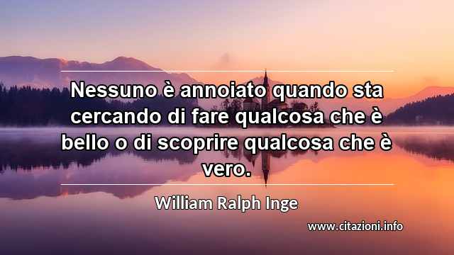 “Nessuno è annoiato quando sta cercando di fare qualcosa che è bello o di scoprire qualcosa che è vero.”