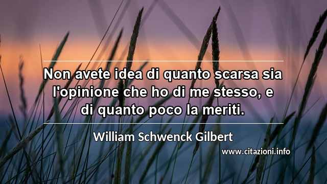 “Non avete idea di quanto scarsa sia l'opinione che ho di me stesso, e di quanto poco la meriti.”