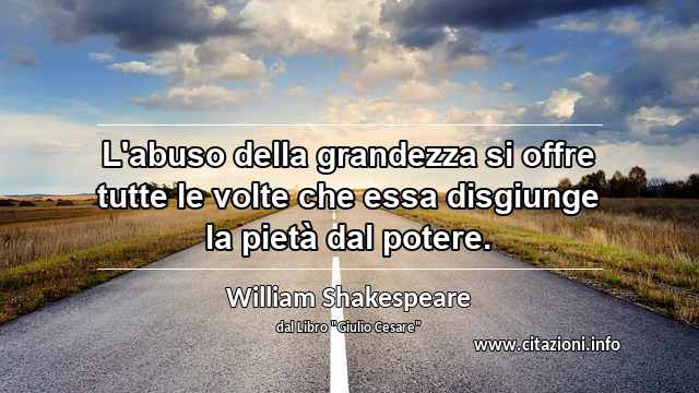“L'abuso della grandezza si offre tutte le volte che essa disgiunge la pietà dal potere.”