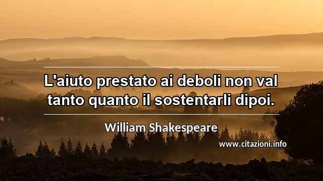 “L'aiuto prestato ai deboli non val tanto quanto il sostentarli dipoi.”