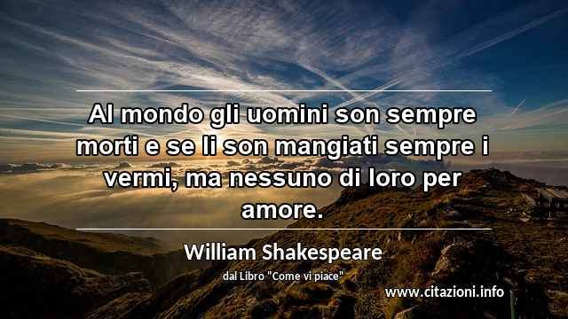 “Al mondo gli uomini son sempre morti e se li son mangiati sempre i vermi, ma nessuno di loro per amore.”