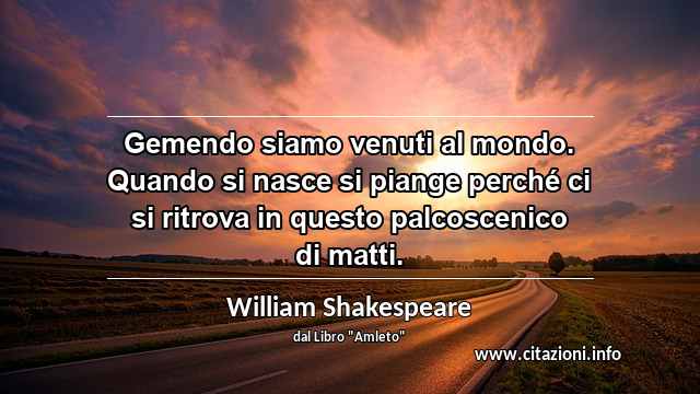 “Gemendo siamo venuti al mondo. Quando si nasce si piange perché ci si ritrova in questo palcoscenico di matti.”