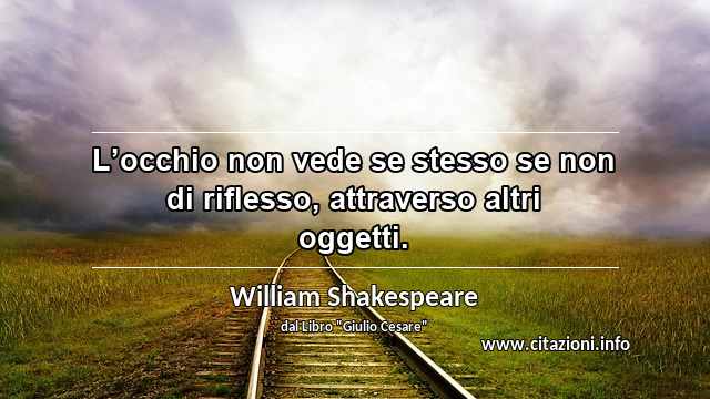 “L’occhio non vede se stesso se non di riflesso, attraverso altri oggetti.”