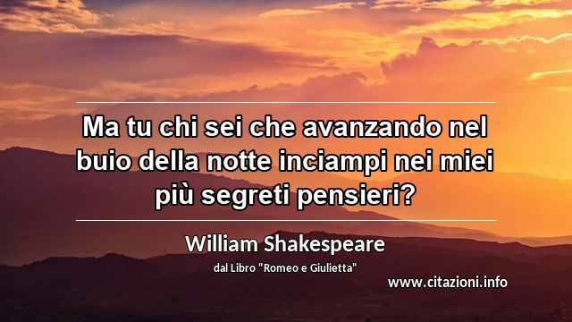 “Ma tu chi sei che avanzando nel buio della notte inciampi nei miei più segreti pensieri?”