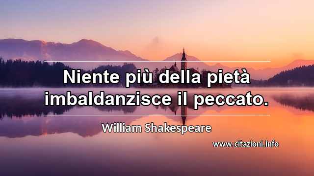 “Niente più della pietà imbaldanzisce il peccato.”