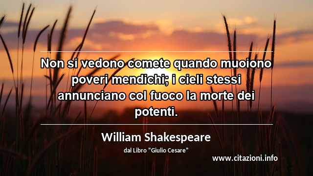 “Non si vedono comete quando muoiono poveri mendichi; i cieli stessi annunciano col fuoco la morte dei potenti.”