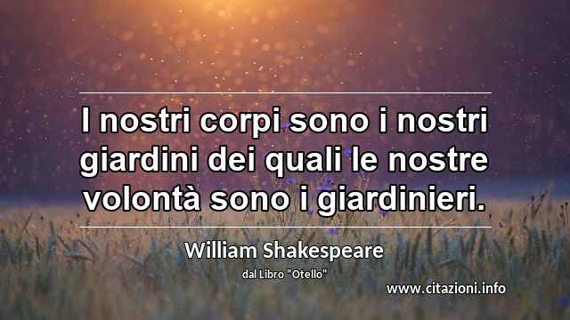 “I nostri corpi sono i nostri giardini dei quali le nostre volontà sono i giardinieri.”