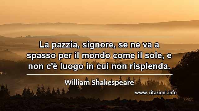 “La pazzia, signore, se ne va a spasso per il mondo come il sole, e non c'è luogo in cui non risplenda.”