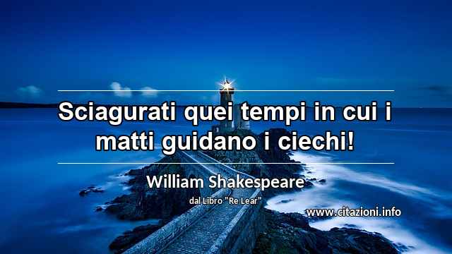 “Sciagurati quei tempi in cui i matti guidano i ciechi!”