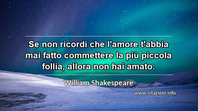“Se non ricordi che l'amore t'abbia mai fatto commettere la più piccola follia, allora non hai amato.”