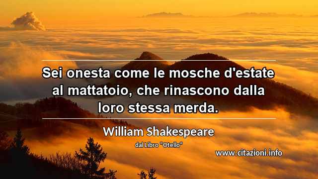 “Sei onesta come le mosche d'estate al mattatoio, che rinascono dalla loro stessa merda.”