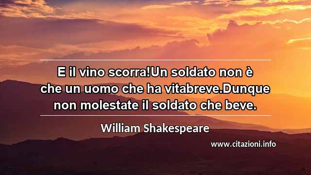 “E il vino scorra!Un soldato non è che un uomo che ha vitabreve.Dunque non molestate il soldato che beve.”